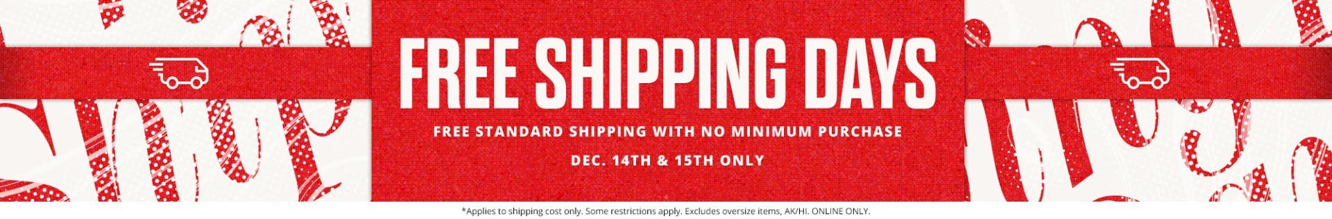 Free shipping days. Free standard shipping with no minimum purchase. December 14th and 15th only.